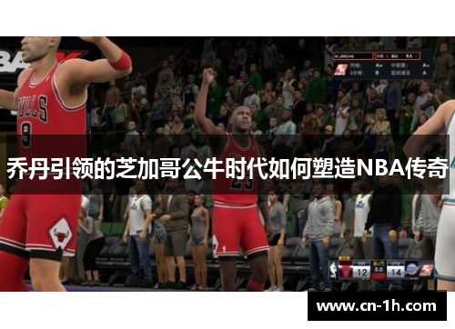 乔丹引领的芝加哥公牛时代如何塑造NBA传奇