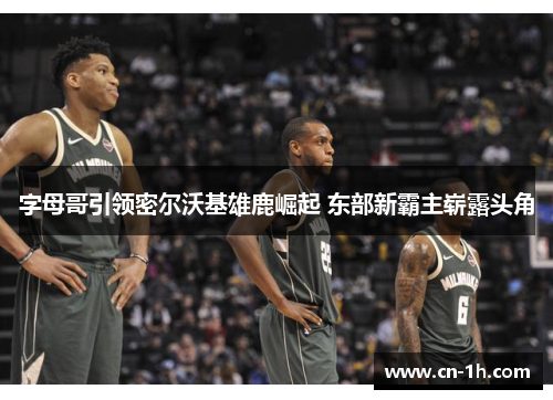 字母哥引领密尔沃基雄鹿崛起 东部新霸主崭露头角